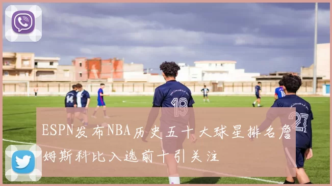 ESPN发布NBA历史五十大球星排名詹姆斯科比入选前十引关注