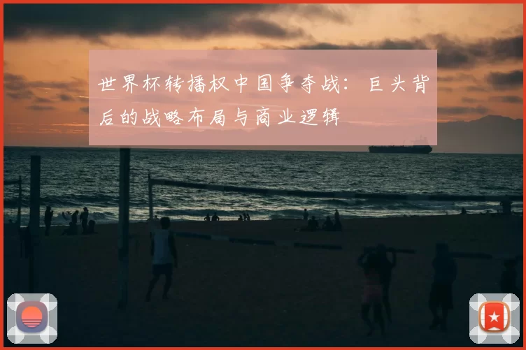 世界杯转播权中国争夺战：巨头背后的战略布局与商业逻辑