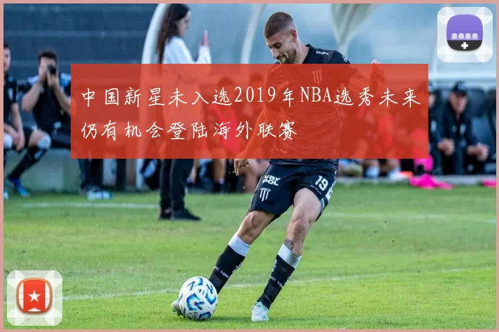 中国新星未入选2019年NBA选秀未来仍有机会登陆海外联赛