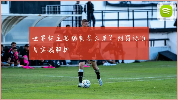 世界杯主客场制怎么看？判罚标准与实战解析