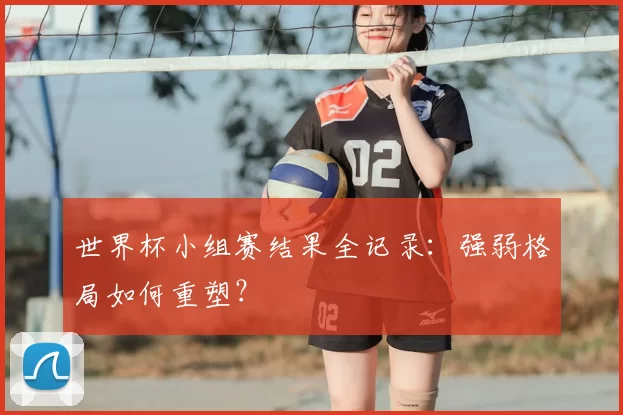 世界杯小组赛结果全记录：强弱格局如何重塑？
