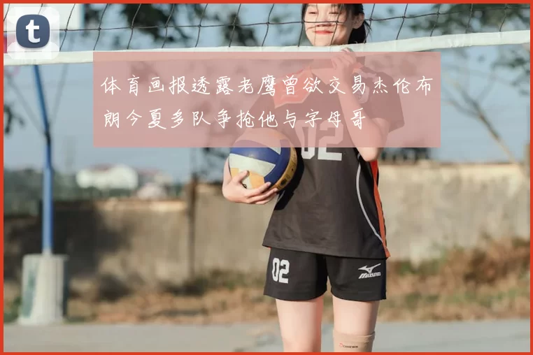 体育画报透露老鹰曾欲交易杰伦布朗今夏多队争抢他与字母哥