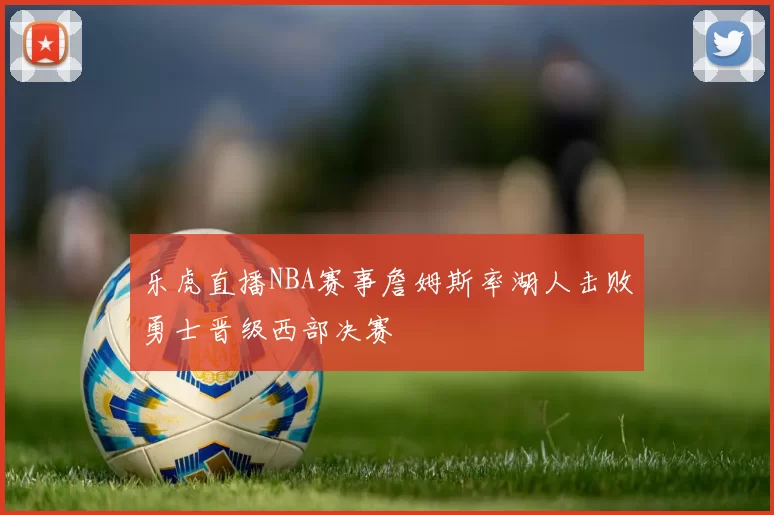 乐虎直播NBA赛事詹姆斯率湖人击败勇士晋级西部决赛