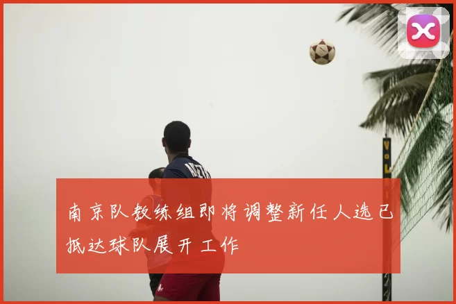 南京队教练组即将调整新任人选已抵达球队展开工作