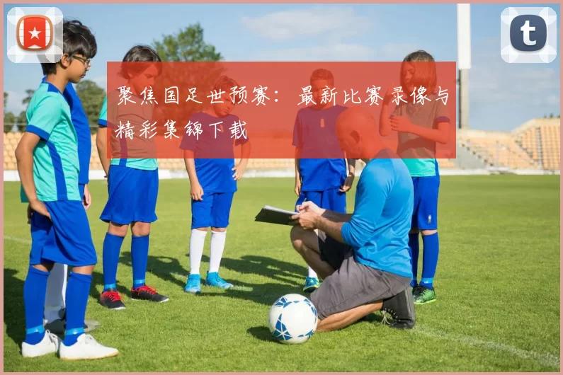 聚焦国足世预赛：最新比赛录像与精彩集锦下载