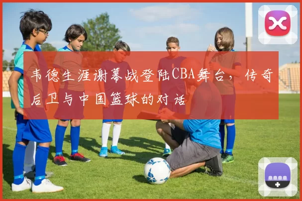 韦德生涯谢幕战登陆CBA舞台，传奇后卫与中国篮球的对话