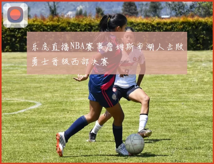 乐虎直播NBA赛事詹姆斯率湖人击败勇士晋级西部决赛