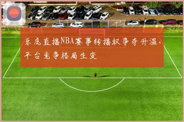 乐虎直播NBA赛事转播权争夺升温,平台竞争格局生变