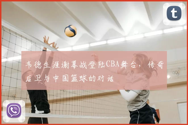 韦德生涯谢幕战登陆CBA舞台，传奇后卫与中国篮球的对话