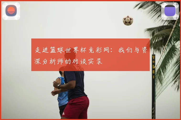 走进篮球世界杯竞彩网：我们与资深分析师的对谈实录
