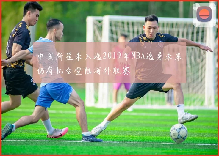 中国新星未入选2019年NBA选秀未来仍有机会登陆海外联赛