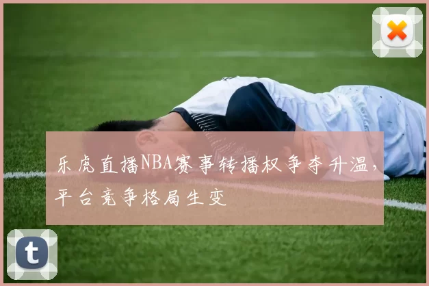 乐虎直播NBA赛事转播权争夺升温，平台竞争格局生变