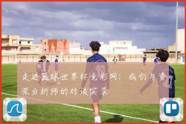走进篮球世界杯竞彩网：我们与资深分析师的对谈实录