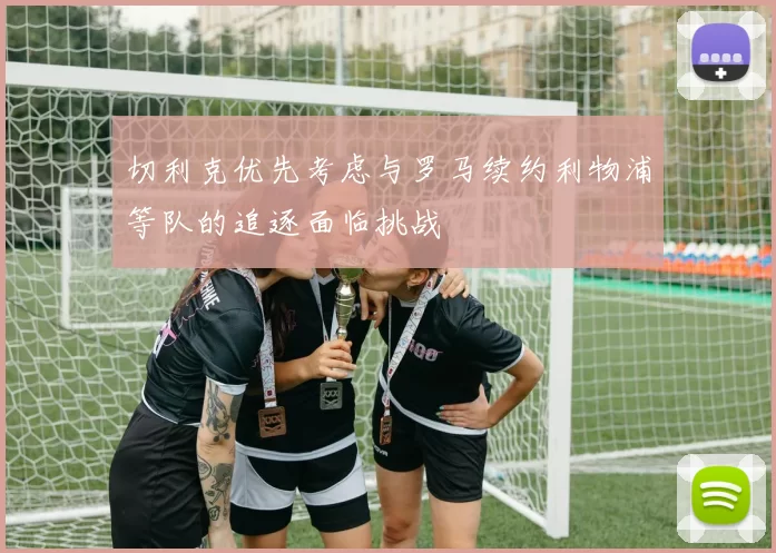 切利克优先考虑与罗马续约利物浦等队的追逐面临挑战