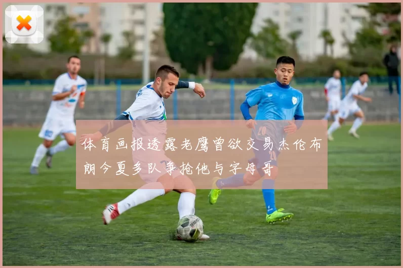 体育画报透露老鹰曾欲交易杰伦布朗今夏多队争抢他与字母哥