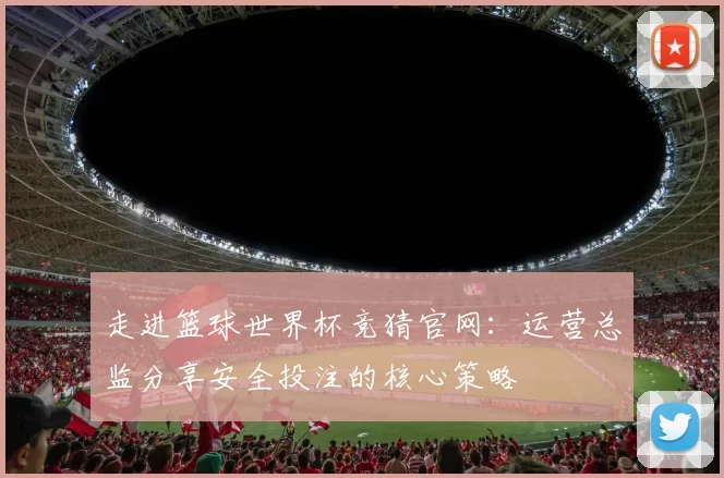走进篮球世界杯竞猜官网：运营总监分享安全投注的核心策略