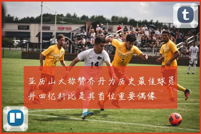 亚历山大称赞乔丹为历史最佳球员并回忆科比是其首位重要偶像