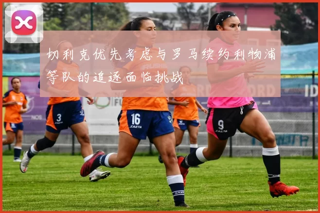 切利克优先考虑与罗马续约利物浦等队的追逐面临挑战