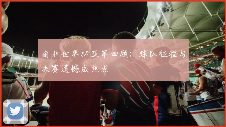 南非世界杯亚军回顾:球队征程与决赛遗憾成焦点