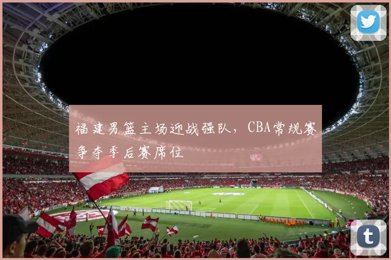 福建男篮主场迎战强队，CBA常规赛争夺季后赛席位