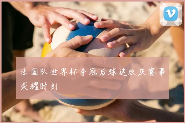 法国队世界杯夺冠后球迷欢庆赛事荣耀时刻