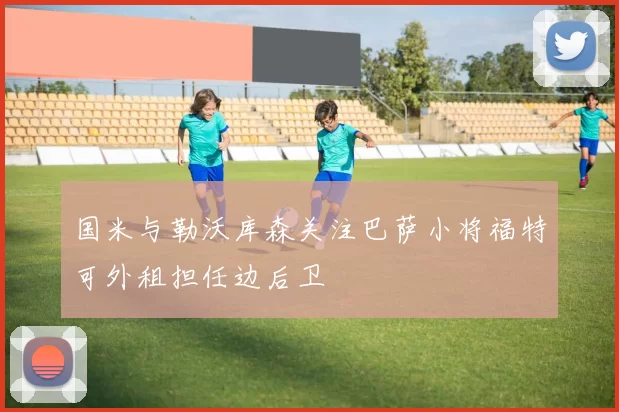 国米与勒沃库森关注巴萨小将福特可外租担任边后卫