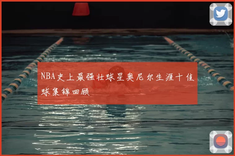 NBA史上最强壮球星奥尼尔生涯十佳球集锦回顾