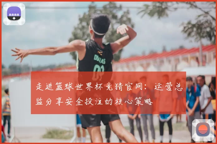 走进篮球世界杯竞猜官网：运营总监分享安全投注的核心策略