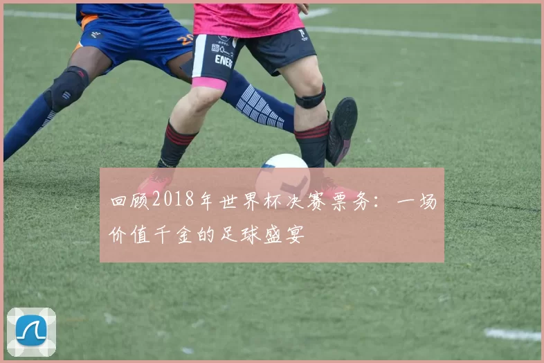 回顾2018年世界杯决赛票务：一场价值千金的足球盛宴