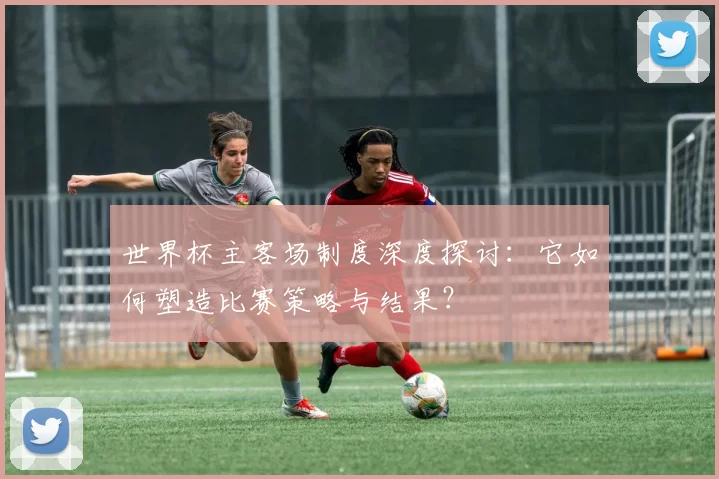 世界杯主客场制度深度探讨：它如何塑造比赛策略与结果？