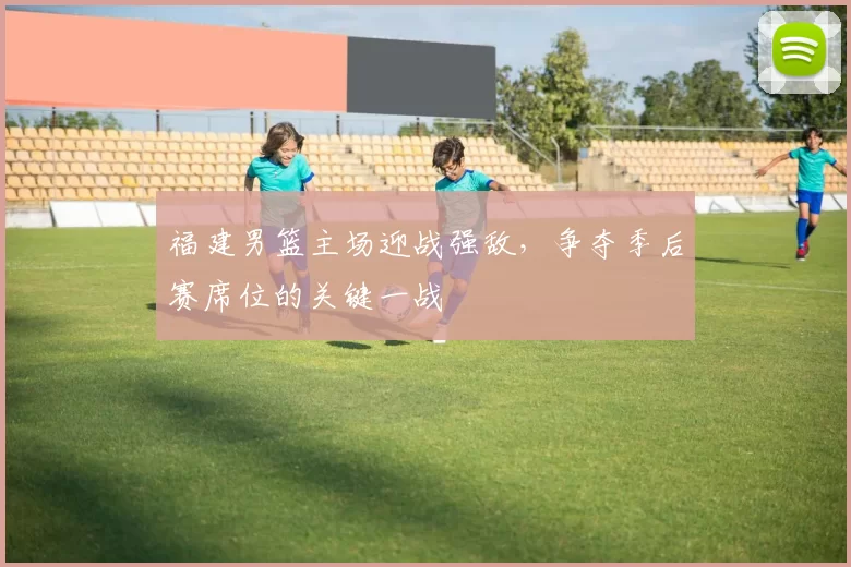 福建男篮主场迎战强敌，争夺季后赛席位的关键一战