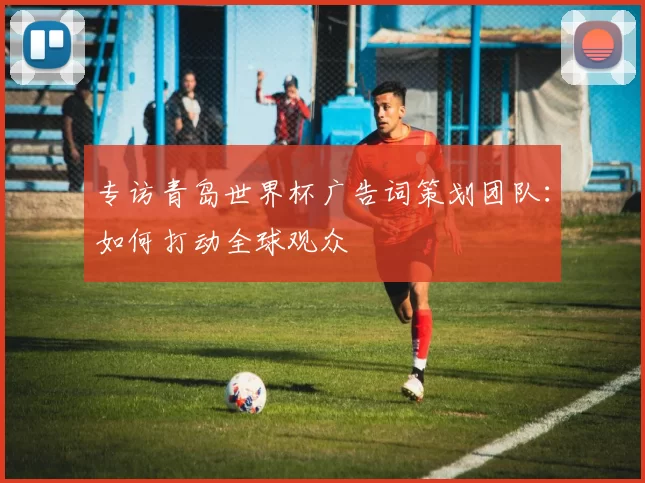 专访青岛世界杯广告词策划团队：如何打动全球观众