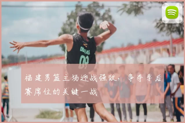 福建男篮主场迎战强敌，争夺季后赛席位的关键一战
