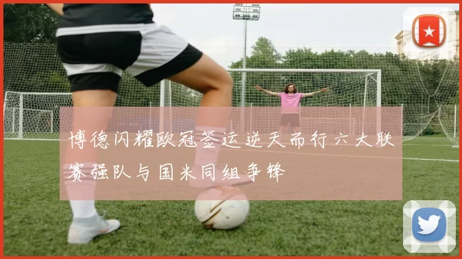 博德闪耀欧冠签运逆天而行六大联赛强队与国米同组争锋
