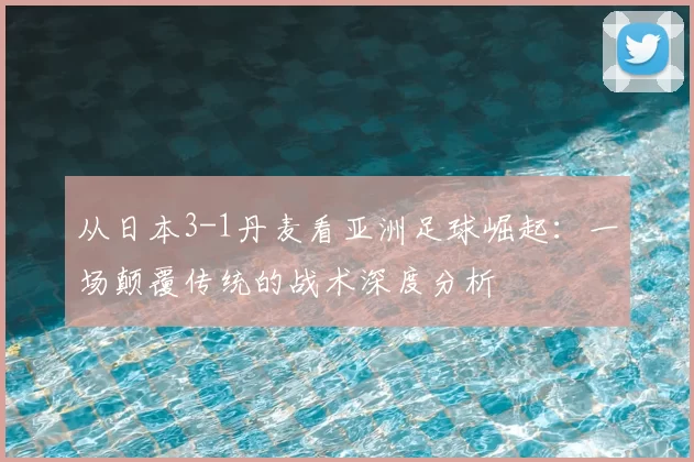 从日本3-1丹麦看亚洲足球崛起：一场颠覆传统的战术深度分析