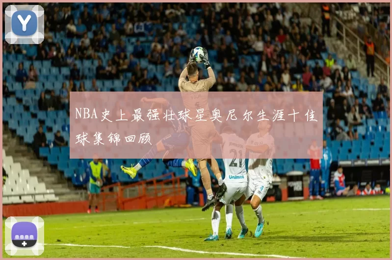NBA史上最强壮球星奥尼尔生涯十佳球集锦回顾